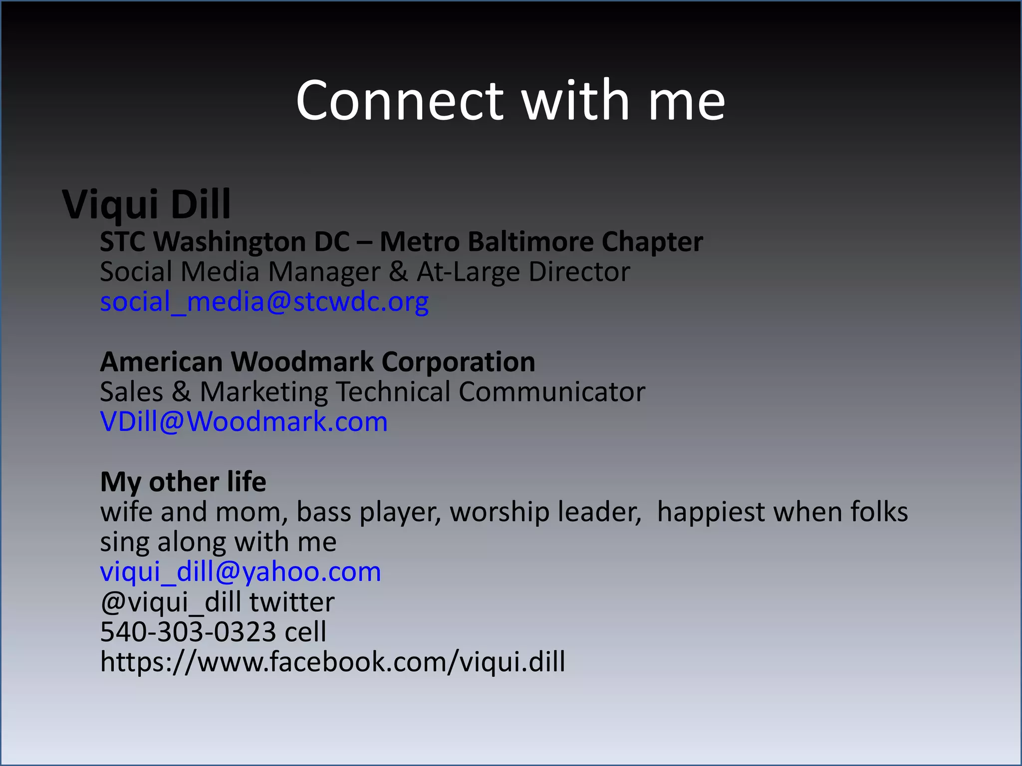 Connect with me
Viqui Dill
  STC Washington DC – Metro Baltimore Chapter
  Social Media Manager & At-Large Director
  social_media@stcwdc.org
  American Woodmark Corporation
  Sales & Marketing Technical Communicator
  VDill@Woodmark.com
  My other life
  wife and mom, bass player, worship leader, happiest when folks
  sing along with me
  viqui_dill@yahoo.com
  @viqui_dill twitter
  540-303-0323 cell
  https://www.facebook.com/viqui.dill
 
