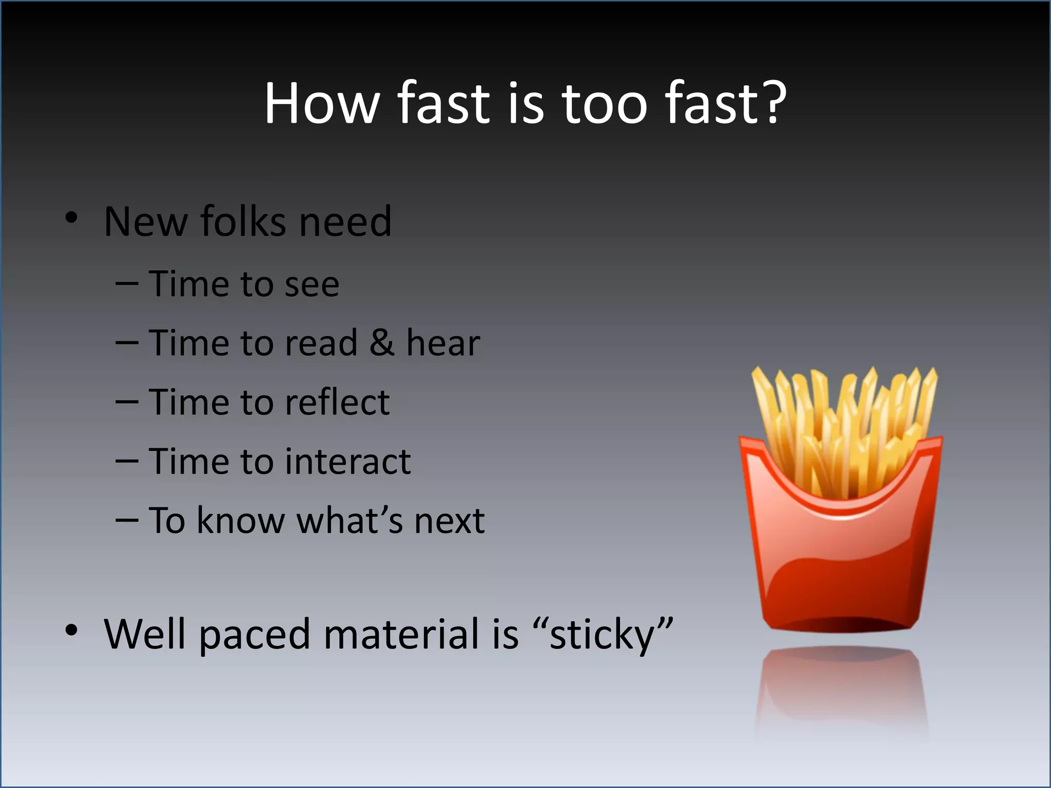 How fast is too fast?
• New folks need
  – Time to see
  – Time to read & hear
  – Time to reflect
  – Time to interact
  – To know what’s next

• Well paced material is “sticky”
 
