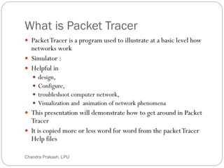 What is Packet Tracer
2
 PacketTracer is a program used to illustrate at a basic level how
networks work
 Simulator :
 Helpful in
 design,
 Configure,
 troubleshoot computer network,
 Visualization and animation of network phenomena
 This presentation will demonstrate how to get around in Packet
Tracer
 It is copied more or less word for word from the packetTracer
Help files
Chandra Prakash, LPU
 