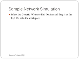 Sample Network Simulation
21
 Select the Generic PC under End Devices and drag it as the
first PC onto the workspace
Chandra Prakash, LPU
 