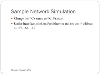 Sample Network Simulation
25
 Change the PC's name to PC_Prakash
 Under Interface, click on FastEthernet and set the IP address
as 192.168.1.15
Chandra Prakash, LPU
 