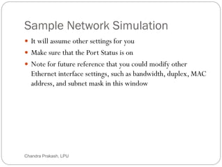 Sample Network Simulation
27
 It will assume other settings for you
 Make sure that the Port Status is on
 Note for future reference that you could modify other
Ethernet interface settings, such as bandwidth, duplex, MAC
address, and subnet mask in this window
Chandra Prakash, LPU
 