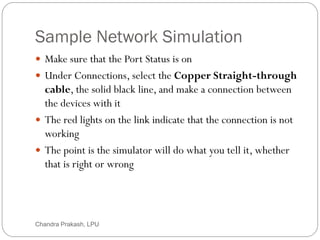 Sample Network Simulation
30
 Make sure that the Port Status is on
 Under Connections, select the Copper Straight-through
cable, the solid black line, and make a connection between
the devices with it
 The red lights on the link indicate that the connection is not
working
 The point is the simulator will do what you tell it, whether
that is right or wrong
Chandra Prakash, LPU
 