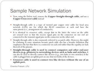 Sample Network Simulation
31
 Now, using the Delete tool, remove the Copper Straight-through cable, and use a
Copper Cross-over cable instead
 Straight-through cable is a type of twisted pair copper wire cable for local area
network (LAN) use for which the RJ-45 connectors at each end have the
same pinout (i.e., arrangement of conductors).
 It is identical to crossover cable, except that in the latter the wires on the cable
are crossed over so that the receive signal pins on the connector on one end are
connected to the transmit signal pins on the connector on the other end.
 Straight-through cable is also commonly referred to as patch cable. However, this might
be confusing in some situations because patch cable also has a broader definition that
emphasizes the fact that there is a connector on each end rather than the equality (or lack
thereof) of the pinouts.
 Straight-through cable is used to connect computers and other end-user
devices (e.g., printers) to networking devices such as hubs and switches. It
can also be used to directly connect like devices (e.g., two hubs or two switches) if the
cable is plugged into an uplink port on one (but not both) of the devices.
 Crossover cable is used to connect two like devices without the use of an
uplink port.
Chandra Prakash, LPU
 