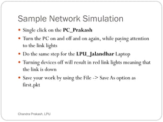 Sample Network Simulation
37
 Single click on the PC_Prakash
 Turn the PC on and off and on again, while paying attention
to the link lights
 Do the same step for the LPU_Jalandhar Laptop
 Turning devices off will result in red link lights meaning that
the link is down
 Save your work by using the File -> Save As option as
first.pkt
Chandra Prakash, LPU
 