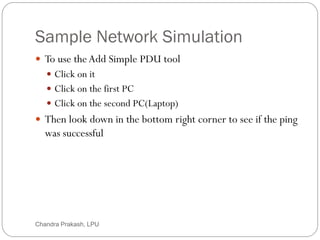 Sample Network Simulation
40
 To use theAdd Simple PDU tool
 Click on it
 Click on the first PC
 Click on the second PC(Laptop)
 Then look down in the bottom right corner to see if the ping
was successful
Chandra Prakash, LPU
 