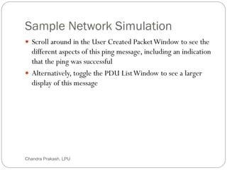 Sample Network Simulation
42
 Scroll around in the User Created PacketWindow to see the
different aspects of this ping message, including an indication
that the ping was successful
 Alternatively, toggle the PDU ListWindow to see a larger
display of this message
Chandra Prakash, LPU
 