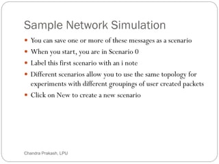 Sample Network Simulation
44
 You can save one or more of these messages as a scenario
 When you start, you are in Scenario 0
 Label this first scenario with an i note
 Different scenarios allow you to use the same topology for
experiments with different groupings of user created packets
 Click on New to create a new scenario
Chandra Prakash, LPU
 