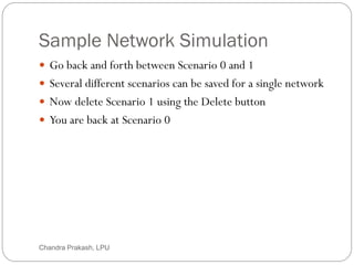 Sample Network Simulation
47
 Go back and forth between Scenario 0 and 1
 Several different scenarios can be saved for a single network
 Now delete Scenario 1 using the Delete button
 You are back at Scenario 0
Chandra Prakash, LPU
 