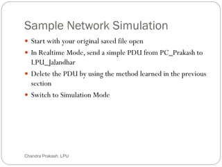 Sample Network Simulation
49
 Start with your original saved file open
 In Realtime Mode, send a simple PDU from PC_Prakash to
LPU_Jalandhar
 Delete the PDU by using the method learned in the previous
section
 Switch to Simulation Mode
Chandra Prakash, LPU
 