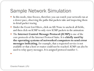 Sample Network Simulation
50
 In this mode, time freezes, therefore you can watch your network run at
a slower pace, observing the paths that packets take and inspecting them
in detail packet tracing
 Under the Event List Filters, click on All/None to uncheck all fields,
and then click on ICMP to only view ICMP packets in the animation
 The Internet Control Message Protocol (ICMP) is one of the
core protocols of the Internet Protocol Suite. It is chiefly used by
the operating systems of networked computers to send error
messages indicating, for example, that a requested service is not
available or that a host or router could not be reached. ICMP can also be
used to relay query messages. It is assigned protocol number 1.

Chandra Prakash, LPU
 