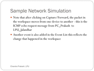 Sample Network Simulation
52
 Note that after clicking on Capture/Forward, the packet in
the workspace moves from one device to another - this is the
ICMP echo request message from PC_Prakash to
LPU_Jalandhar
 Another event is also added in the Event List this reflects the
change that happened in the workspace
Chandra Prakash, LPU
 