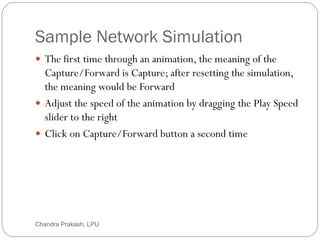 Sample Network Simulation
53
 The first time through an animation, the meaning of the
Capture/Forward is Capture; after resetting the simulation,
the meaning would be Forward
 Adjust the speed of the animation by dragging the Play Speed
slider to the right
 Click on Capture/Forward button a second time
Chandra Prakash, LPU
 
