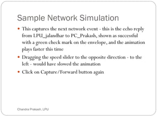 Sample Network Simulation
54
 This captures the next network event - this is the echo reply
from LPU_jalandhar to PC_Prakash, shown as successful
with a green check mark on the envelope, and the animation
plays faster this time
 Dragging the speed slider to the opposite direction - to the
left - would have slowed the animation
 Click on Capture/Forward button again
Chandra Prakash, LPU
 