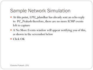 Sample Network Simulation
55
 At this point, LPU_jalandhar has already sent an echo reply
to PC_Prakash therefore, there are no more ICMP events
left to capture
 A No More Events window will appear notifying you of this,
as shown in the screenshot below
 Click OK
Chandra Prakash, LPU
 