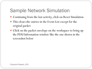 Sample Network Simulation
57
 Continuing from the last activity, click on Reset Simulation
 This clears the entries in the Event List except for the
original packet
 Click on the packet envelope on the workspace to bring up
the PDU Information window like the one shown in the
screenshot below
Chandra Prakash, LPU
 
