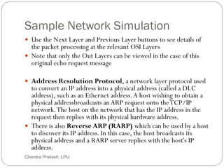 Sample Network Simulation
61
 Use the Next Layer and Previous Layer buttons to see details of
the packet processing at the relevant OSI Layers
 Note that only the Out Layers can be viewed in the case of this
original echo request message
 Address Resolution Protocol, a network layer protocol used
to convert an IP address into a physical address (called a DLC
address), such as an Ethernet address.A host wishing to obtain a
physical addressbroadcasts anARP request onto theTCP/IP
network.The host on the network that has the IP address in the
request then replies with its physical hardware address.
 There is also Reverse ARP (RARP) which can be used by a host
to discover its IP address. In this case, the host broadcasts its
physical address and a RARP server replies with the host's IP
address.
Chandra Prakash, LPU
 