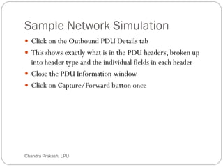 Sample Network Simulation
62
 Click on the Outbound PDU Details tab
 This shows exactly what is in the PDU headers, broken up
into header type and the individual fields in each header
 Close the PDU Information window
 Click on Capture/Forward button once
Chandra Prakash, LPU
 
