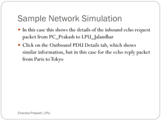 Sample Network Simulation
66
 In this case this shows the details of the inbound echo request
packet from PC_Prakash to LPU_Jalandhar
 Click on the Outbound PDU Details tab, which shows
similar information, but in this case for the echo reply packet
from Paris toTokyo
Chandra Prakash, LPU
 