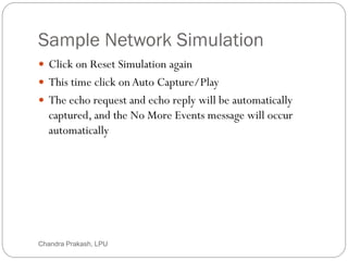 Sample Network Simulation
67
 Click on Reset Simulation again
 This time click onAuto Capture/Play
 The echo request and echo reply will be automatically
captured, and the No More Events message will occur
automatically
Chandra Prakash, LPU
 