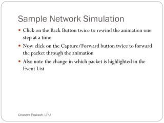 Sample Network Simulation
68
 Click on the Back Button twice to rewind the animation one
step at a time
 Now click on the Capture/Forward button twice to forward
the packet through the animation
 Also note the change in which packet is highlighted in the
Event List
Chandra Prakash, LPU
 