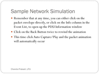 Sample Network Simulation
69
 Remember that at any time, you can either click on the
packet envelope directly, or click on the Info column in the
Event List, to open up the PDU Information window
 Click on the Back Button twice to rewind the animation
 This time click Auto Capture/Play and the packet animation
will automatically occur
Chandra Prakash, LPU
 