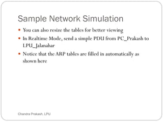 Sample Network Simulation
71
 You can also resize the tables for better viewing
 In Realtime Mode, send a simple PDU from PC_Prakash to
LPU_Jalanahar
 Notice that theARP tables are filled in automatically as
shown here
Chandra Prakash, LPU
 