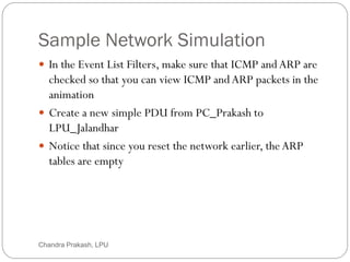Sample Network Simulation
75
 In the Event List Filters, make sure that ICMP andARP are
checked so that you can view ICMP andARP packets in the
animation
 Create a new simple PDU from PC_Prakash to
LPU_Jalandhar
 Notice that since you reset the network earlier, the ARP
tables are empty
Chandra Prakash, LPU
 
