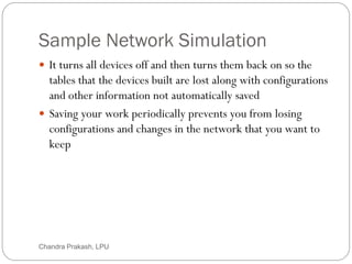 Sample Network Simulation
80
 It turns all devices off and then turns them back on so the
tables that the devices built are lost along with configurations
and other information not automatically saved
 Saving your work periodically prevents you from losing
configurations and changes in the network that you want to
keep
Chandra Prakash, LPU
 