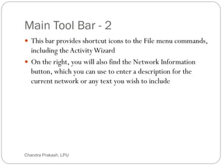 Main Tool Bar - 2
9
 This bar provides shortcut icons to the File menu commands,
including theActivityWizard
 On the right, you will also find the Network Information
button, which you can use to enter a description for the
current network or any text you wish to include
Chandra Prakash, LPU
 