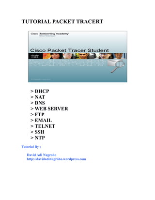 TUTORIAL PACKET TRACERT 
> DHCP 
> NAT 
> DNS 
> WEB SERVER 
> FTP 
> EMAIL 
> TELNET 
> SSH 
> NTP 
Tutorial By : 
David Adi Nugroho 
http://davidadinugroho.wordpress.com 
 
