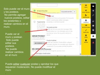 Solo puede ver el muro 
y los posteos. 
No permite agregar 
nuevos posteos, editar 
los existentes o 
realizar cambios en el 
muro. 
Puede ver el 
muro y postear. 
Solo puede 
editar sus 
posteos. 
No puede 
realizar cambios 
en el muro 
Puede editar cualquier posteo y aprobar los que 
requieran moderación. No puede modificar el 
muro 
. 
