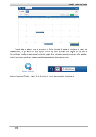 Edmodo - Tutorial para Padres




       Cuando hay un evento que se acerca en la fecha, Edmodo le avisa al estudiante a través de
notificaciones, lo que hace que este espacio virtual, no pierda aspectos que tengan que ver con la
formación del estudiante, además del contenido propio de la asignatura, espacio, materia o taller a dictar.
Usted como padre puede ver los eventos próximos desde las siguientes opciones:




Además le son notificados a través de la dirección de correo que mencionó al registrarse.




      10
 