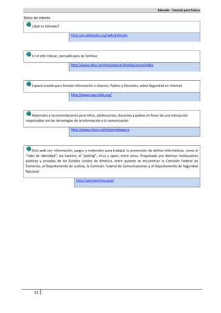 Edmodo - Tutorial para Padres

Sitios de Interés

     ¿Qué es Edmodo?

                                http://es.wikipedia.org/wiki/Edmodo




     En el sitio Educar, pensado para las familias

                                http://www.educ.ar/sitios/educar/familia/inicio/index




     Espacio creado para brindar información a Jóvenes, Padres y Docentes, sobre Seguridad en Internet

                                http://www.segu-kids.org/




     Materiales y recomendaciones para niños, adolescentes, docentes y padres en favor de una interacción
 responsable con las tecnologías de la información y la comunicación

                                http://www.chicos.net/internetsegura




     Sitio web con información, juegos y materiales para trabajar la prevención de delitos informáticos, como el
 “robo de identidad”, los hackers, el “pishing”, virus y spam, entre otros. Propulsado por diversas instituciones
 públicas y privadas de los Estados Unidos de América, entre quienes se encuentran la Comisión Federal de
 Comercio, el Departamento de Justicia, la Comisión Federal de Comunicaciones y el Departamento de Seguridad
 Nacional.

                                   http://alertaenlinea.gov/




      11
 