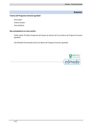 Edmodo - Tutorial para Padres




                                                                                         Autores:
Tutores del Programa Conectar Igualdad

     Karina Barci
     Andrea Campos
     Clara Goldsmit


Nos acompañaron en este camino

     Carlos Javier Di Salvo (Integrante del Equipo de Gestión del Curso Básico del Programa Conectar
     Igualdad )


     Vera Rexach (Coordinadora del Curso Básico del Programa Conectar Igualdad)




     12
 
