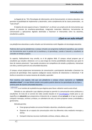 Edmodo - Tutorial para Padres




                                                                                           Introducción

      La llegada de las TICs (Tecnologías de Información y de la Comunicación), al sistema educativo, nos
permiten la posibilidad de implementar y desarrollar, como complemento de las clases presenciales, un
“aula virtual”.
      El objetivo de este espacio virtual, o “plataforma”, es ofrecer una amplia serie de instrumentos que
apoyen el proceso de enseñanza-aprendizaje, integrando materiales didácticos, herramientas de
comunicación y aplicaciones digitales destinadas a favorecer el intercambio entre los docentes,
estudiantes y padres.

                                                                         ¿Qué es un aula virtual?

Las plataformas educativas o aulas virtuales son herramientas recién llegadas a la tecnología educativa.

Podemos decir que las plataformas o campus virtuales son programas (software) específicos, que cuentan
con herramientas para la gestión de la enseñanza y el aprendizaje, cuando el docente y estudiante no
coinciden en tiempo y espacio.

Su aspecto, habitualmente muy sencillo, es el de páginas Web. El campus virtual propone que el
estudiante que estudia a distancia o en su casa tenga las mismas posibilidades educativas que quien lo
hace de manera presencial. Y que pueda vincularse con compañeros de estudio y profesores, interactuar
con ellos y sentirse parte de una comunidad educativa.

El campus virtual proporciona herramientas de comunicación y participación destinadas a favorecer los
procesos de aprendizaje. Estos espacios configuran nuevas maneras de relacionarse e interactuar. Y de
hecho se convierten en nuevas maneras de estudiar y aprender.

Para nosotros, este espacio, más que una plataforma o campus virtual, representa un “ambiente
educativo virtual”, y es aquí dónde ustedes como padres podrán observar los aprendizajes de sus hijos y
sentirse parte de nuestra comunidad educativa.

               es el nombre de la plataforma que elegimos para llevar a delante nuestra aula virtual.
      Edmodo es una aplicación cuyo objetivo principal es permitir la comunicación entre profesores y
estudiantes. Se trata de un servicio de redes sociales basado en el microblogging creado para su uso
específico en educación que proporciona al docente de un espacio virtual privado en el que se pueden
compartir mensajes, archivos y enlaces, un calendario de aula, así como proponer tareas y actividades y
gestionarlas.
      Edmodo permite:
           •     Crear grupos privados con acceso limitado a docentes, estudiantes y padres.
           •     Disponer de un espacio de comunicación entre los diferentes roles mediante mensajes y
                 alertas.
           •     Compartir diversos recursos multimedia: archivos, enlaces, vídeos, etc.


       2
 