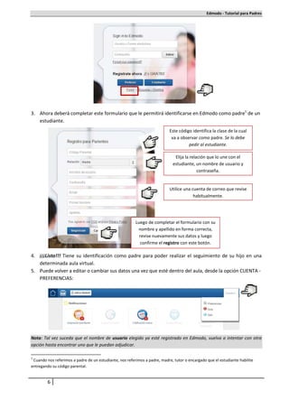 Edmodo - Tutorial para Padres




3. Ahora deberá completar este formulario que le permitirá identificarse en Edmodo como padre1 de un
   estudiante.
                                                                            Este código identifica la clase de la cual
                                                                             va a observar como padre. Se lo debe
                                                                                      pedir al estudiante.

                                                                              Elija la relación que lo une con el
                                                                             estudiante, un nombre de usuario y
                                                                                           contraseña.


                                                                            Utilice una cuenta de correo que revise
                                                                                         habitualmente.




                                                         Luego de completar el formulario con su
                                                          nombre y apellido en forma correcta,
                                                           revise nuevamente sus datos y luego
                                                           confirme el registro con este botón.

4. ¡¡¡Listo!!! Tiene su identificación como padre para poder realizar el seguimiento de su hijo en una
   determinada aula virtual.
5. Puede volver a editar o cambiar sus datos una vez que esté dentro del aula, desde la opción CUENTA -
   PREFERENCIAS:




Nota: Tal vez suceda que el nombre de usuario elegido ya esté registrado en Edmodo, vuelva a intentar con otra
opción hasta encontrar uno que le puedan adjudicar.

1
 Cuando nos referimos a padre de un estudiante, nos referimos a padre, madre, tutor o encargado que el estudiante habilite
entregando su código parental.


         6
 