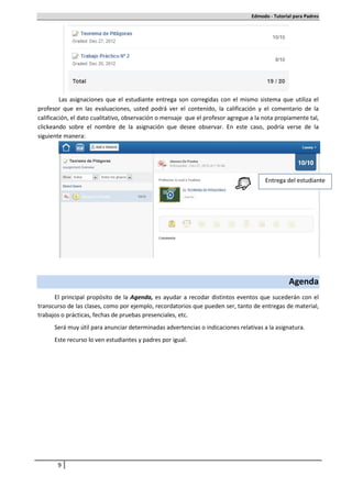 Edmodo - Tutorial para Padres




         Las asignaciones que el estudiante entrega son corregidas con el mismo sistema que utiliza el
profesor que en las evaluaciones, usted podrá ver el contenido, la calificación y el comentario de la
calificación, el dato cualitativo, observación o mensaje que el profesor agregue a la nota propiamente tal,
clickeando sobre el nombre de la asignación que desee observar. En este caso, podría verse de la
siguiente manera:




                                                                                      Entrega del estudiante




                                                                                                 Agenda
      El principal propósito de la Agenda, es ayudar a recodar distintos eventos que sucederán con el
transcurso de las clases, como por ejemplo, recordatorios que pueden ser, tanto de entregas de material,
trabajos o prácticas, fechas de pruebas presenciales, etc.
      Será muy útil para anunciar determinadas advertencias o indicaciones relativas a la asignatura.
      Este recurso lo ven estudiantes y padres por igual.




       9
 
