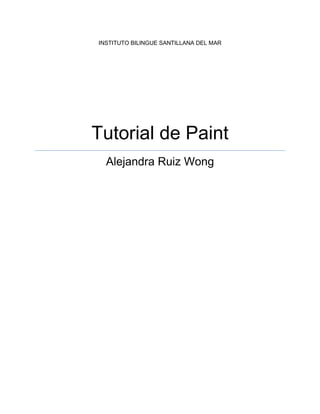 INSTITUTO BILINGUE SANTILLANA DEL MARTutorial de PaintAlejandra Ruiz Wong<br />Tabla de contenido TOC  quot;
1-3quot;
    Home PAGEREF _Toc292087625  2<br />Paint<br />Paint2007 tiene tan solo dos fichas, lo cual hace más fácil su uso. <br />Home<br />471487528511500En la ficha home se encuentran todas las funciones que Paint2007 te da.<br />Clipboard<br />Clipboard es el primer grupo de Home, en ella están los tres comandos básicos: paste, donde tienes la opción de pegar imágenes o texto desde algún archivo o desde un copy que hayas echo sobre alguna imagen; copy y cut.<br />4105275-38735000Image<br />En Image vienen diferentes comandos:<br />Select: con este comando puedes recortar de manera rectangular o personalizada la figura o imagen.<br />11430011493500303847511239500<br />Crop: Paint te da un manera de recortar mas fácil y puedes recortarla de manera que tu quieras seleccionando la parte de la figura o imagen que quieras dejar, o vayas a utilizar y después de tenerla seleccionada seleccionas crop y sola la computadora la recorta.<br />42100501371600021424901371600016192513716000<br />384810076644500Resize: Es otra manera de modificar el tamaño de la imagen o forma que hayas seleccionado.<br />24288751409700041910025146000<br />-257175-19050000Rotate : Con este comando puedes girar las imágenes o figuras:<br />Rotate right 90˚<br />Rotate left 90˚<br />Rotate 180˚<br />Flip vertical<br />Flip horizontal<br />-4476752921000047910757112000Tools<br />Pencil: con pencil puedes dibujar cualquier figura de manera lineal.<br />67627524955500<br />130492597218500-4476756096000Fill with color: Este comando se representa con una cubeta y te permite rellenar de cualquier color que tú elijas cualquier figura.<br />330517518732500<br />1104900114300070866013779500<br />5143500-108140500<br />-716280-7620000Text: Con este comando puedes agregar texto a las figuras 110109060007500imágenes o simplemente poner texto en cualquier parte de la plantilla de Paint2007.<br />-62865039179500<br />Eraser: Puedes borrar cualquier parte de la imagen o figura.Puedes cambiar el tamaño del borrador con la tecla ctrl+ la tecla con el símbolo + o – dependiendo si lo quieres mas grande o mas pequeño.<br />