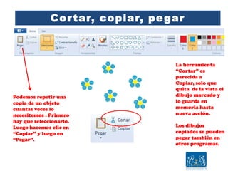 Cortar, copiar, pegar
Podemos repetir una
copia de un objeto
cuantas veces lo
necesitemos . Primero
hay que seleccionarlo.
Luego hacemos clic en
“Copiar” y luego en
“Pegar”.
La herramienta
“Cortar” es
parecida a
Copiar, solo que
quita de la vista el
dibujo marcado y
lo guarda en
memoria hasta
nueva acción.
Los dibujos
copiados se pueden
pegar también en
otros programas.
 