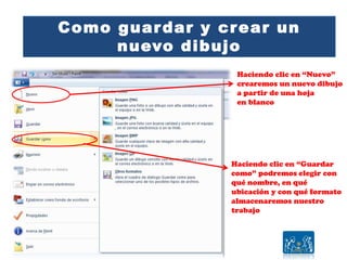 Como guardar y crear un
nuevo dibujo
Haciendo clic en “Nuevo”
crearemos un nuevo dibujo
a partir de una hoja
en blanco
Haciendo clic en “Guardar
como” podremos elegir con
qué nombre, en qué
ubicación y con qué formato
almacenaremos nuestro
trabajo
 