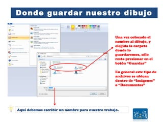 Donde guardar nuestro dibujo
Una vez colocado el
nombre al dibujo, y
elegida la carpeta
donde lo
guardaremos, sólo
resta presionar en el
botón “Guardar”
En general este tipo de
archivos se ubican
dentro de “Imágenes”
o “Documentos”
Aquí debemos escribir un nombre para nuestro trabajo.
 