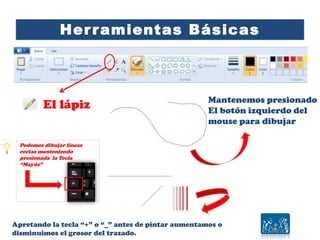 Herramientas Básicas
El lápiz Mantenemos presionado
El botón izquierdo del
mouse para dibujar
Apretando la tecla “+” o “_” antes de pintar aumentamos o
disminuimos el grosor del trazado.
Podemos dibujar líneas
rectas manteniendo
presionada la Tecla
“Mayús”
 