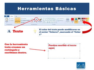 Herramientas Básicas
Texto
El color del texto puede modificarse en
el sector “Colores”, marcando el “Color
1”
Con la herramienta
texto creamos un
rectángulo y
escribimos dentro.
 