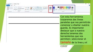 Con esta herramienta
trazaremos dos líneas
paralelas que nos permitirán
comenzar a diseñar nuestra
guarda. Es importante
destacar que a nuestra
derecha tenemos dos
herramientas que nos
permiten: seleccionar el
tamaño de la línea y el
color
 
