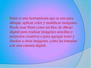  Paint es una herramienta que se usa para
dibujar, aplicar color y modificar imágenes.
Puede usar Paint como un bloc de dibujo
digital para realizar imágenes sencillas y
proyectos creativos o para agregar texto y
diseños a otras imágenes, como las tomadas
con una cámara digital.
 