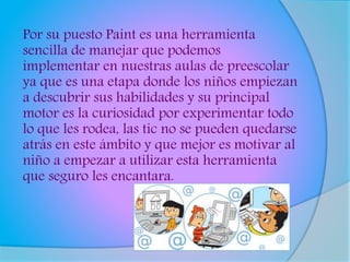 Por su puesto Paint es una herramienta
sencilla de manejar que podemos
implementar en nuestras aulas de preescolar
ya que es una etapa donde los niños empiezan
a descubrir sus habilidades y su principal
motor es la curiosidad por experimentar todo
lo que les rodea, las tic no se pueden quedarse
atrás en este ámbito y que mejor es motivar al
niño a empezar a utilizar esta herramienta
que seguro les encantara.
 