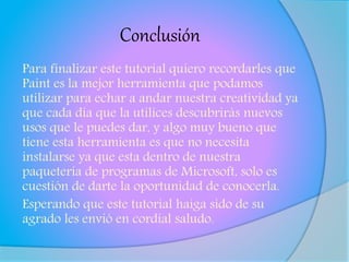 Conclusión
Para finalizar este tutorial quiero recordarles que
Paint es la mejor herramienta que podamos
utilizar para echar a andar nuestra creatividad ya
que cada día que la utilices descubrirás nuevos
usos que le puedes dar, y algo muy bueno que
tiene esta herramienta es que no necesita
instalarse ya que esta dentro de nuestra
paquetería de programas de Microsoft, solo es
cuestión de darte la oportunidad de conocerla.
Esperando que este tutorial haiga sido de su
agrado les envió en cordial saludo.
 