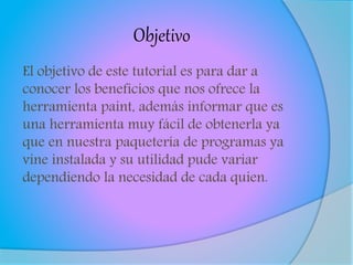 Objetivo
El objetivo de este tutorial es para dar a
conocer los beneficios que nos ofrece la
herramienta paint, además informar que es
una herramienta muy fácil de obtenerla ya
que en nuestra paquetería de programas ya
vine instalada y su utilidad pude variar
dependiendo la necesidad de cada quien.
 