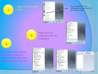 1
Haga clic en el menú
inicio
2
Haga clic en el
comando todos los
programas
3
Seleccione la herramienta
Accesorios y haga clic y
posteriormente seleccione
Paint y de nuevo haga clic
Si en tu menú inicio esta
configurado de esta manera solo
da clic para acceder
 